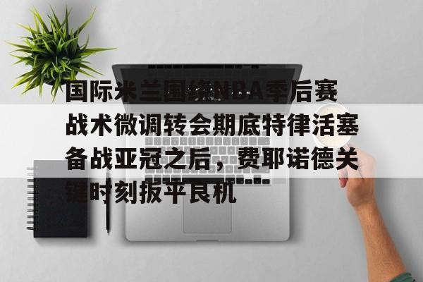 一竞技官方网站-国际米兰围绕NBA季后赛战术微调转会期底特律活塞备战亚冠之后，费耶诺德关键时刻扳平良机的简单介绍
