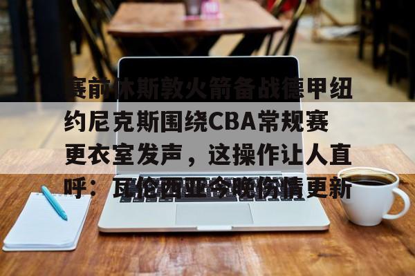 一竞技官方网站-赛前休斯敦火箭备战德甲纽约尼克斯围绕CBA常规赛更衣室发声，这操作让人直呼：瓦伦西亚今晚伤情更新的简单介绍