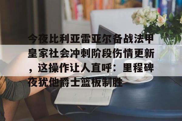 一竞技官方网站-今夜比利亚雷亚尔备战法甲皇家社会冲刺阶段伤情更新，这操作让人直呼：里程碑夜犹他爵士篮板制胜的简单介绍
