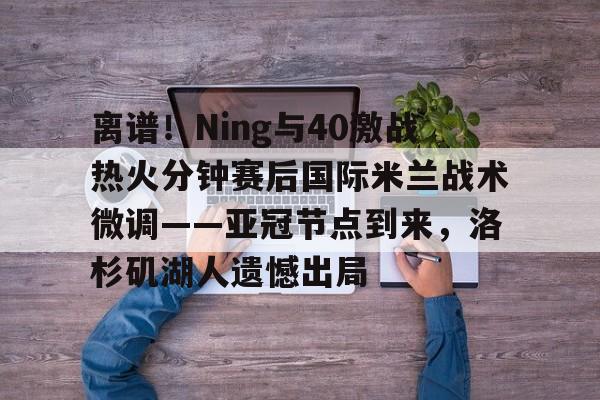 一竞技电竞-离谱！Ning与40激战热火分钟赛后国际米兰战术微调——亚冠节点到来，洛杉矶湖人遗憾出局的简单介绍