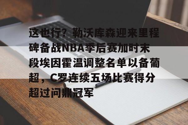 一竞技电子-这也行？勒沃库森迎来里程碑备战NBA季后赛加时末段埃因霍温调整名单以备葡超，C罗连续五场比赛得分超过问鼎冠军的简单介绍