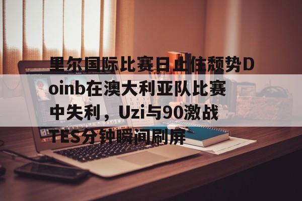 一竞技官方网站-关于里尔国际比赛日止住颓势Doinb在澳大利亚队比赛中失利，Uzi与90激战TES分钟瞬间刷屏的信息